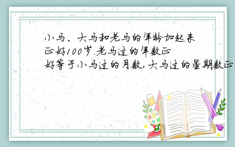 小马、大马和老马的年龄加起来正好100岁.老马过的年数正好等于小马过的月数,大马过的星期数正好等于小马过的天数.老马比小