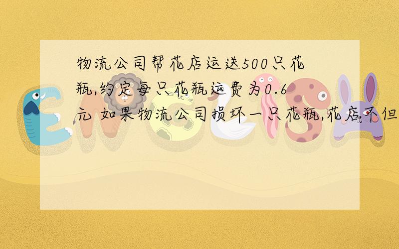 物流公司帮花店运送500只花瓶,约定每只花瓶运费为0.6元 如果物流公司损坏一只花瓶,花店不但不付给物流公