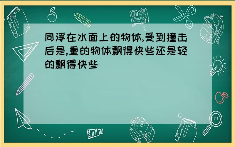 同浮在水面上的物体,受到撞击后是,重的物体飘得快些还是轻的飘得快些