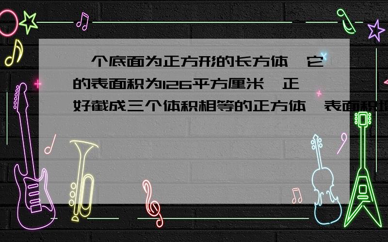 一个底面为正方形的长方体,它的表面积为126平方厘米,正好截成三个体积相等的正方体,表面积增加了（）平