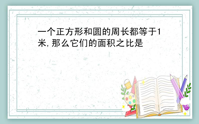 一个正方形和圆的周长都等于1米,那么它们的面积之比是