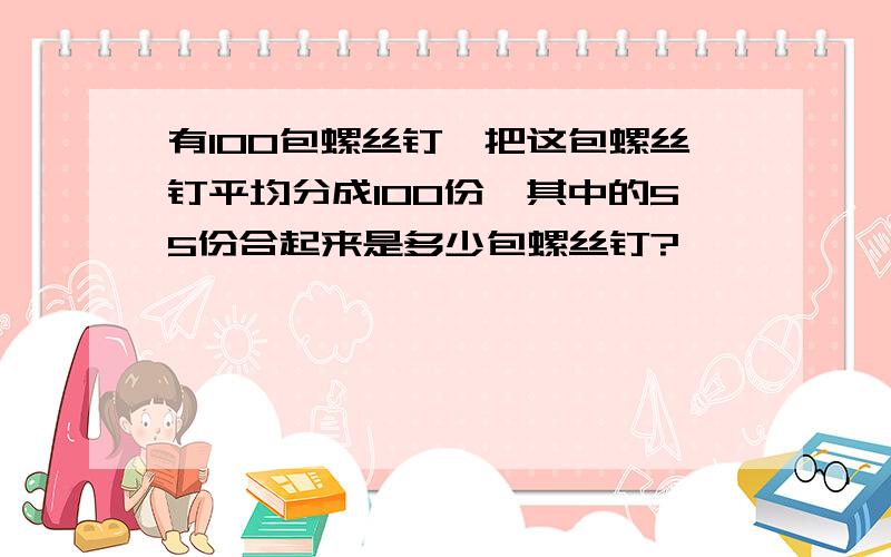 有100包螺丝钉,把这包螺丝钉平均分成100份,其中的55份合起来是多少包螺丝钉?