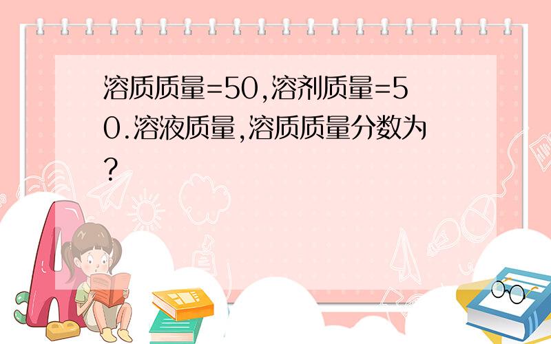 溶质质量=50,溶剂质量=50.溶液质量,溶质质量分数为?