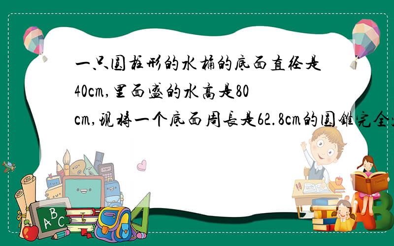 一只圆柱形的水桶的底面直径是40cm,里面盛的水高是80cm,现将一个底面周长是62.8cm的圆锥完全沉入水中,水面比原