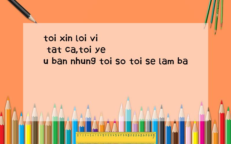 toi xin loi vi tat ca,toi yeu ban nhung toi so toi se lam ba