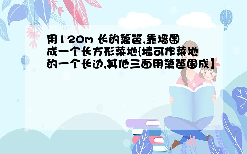 用120m 长的篱笆,靠墙围成一个长方形菜地{墙可作菜地的一个长边,其他三面用篱笆围成】