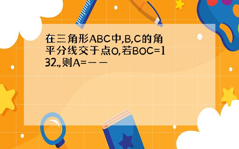 在三角形ABC中,B,C的角平分线交于点O,若BOC=132.,则A=——