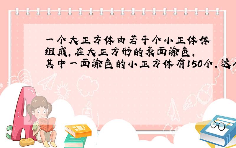 一个大正方体由若干个小正体体组成,在大正方形的表面涂色,其中一面涂色的小正方体有150个,这个大正方体