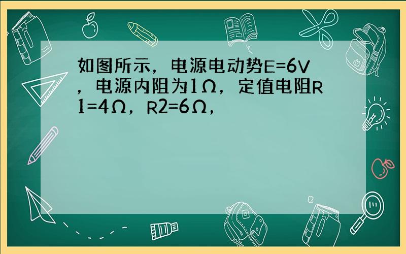 如图所示，电源电动势E=6V，电源内阻为1Ω，定值电阻R1=4Ω，R2=6Ω，