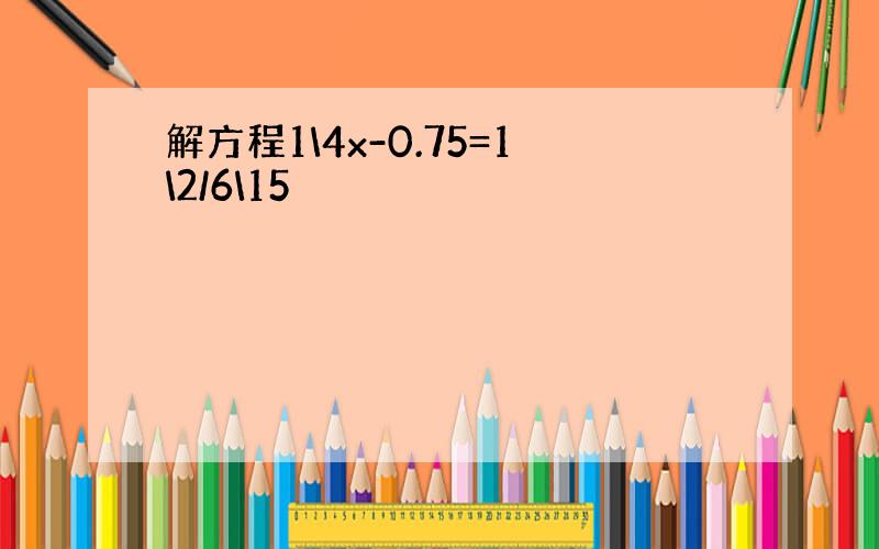 解方程1\4x-0.75=1\2/6\15