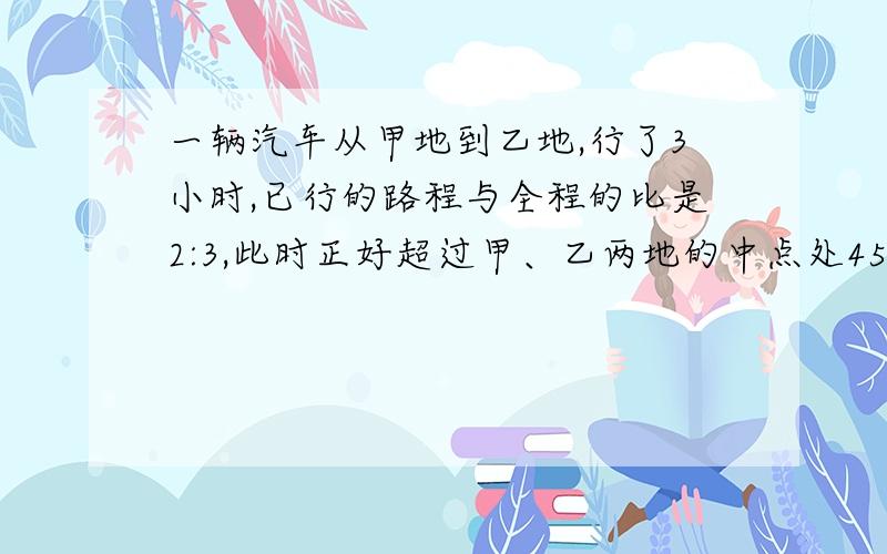 一辆汽车从甲地到乙地,行了3小时,已行的路程与全程的比是2:3,此时正好超过甲、乙两地的中点处45千米,