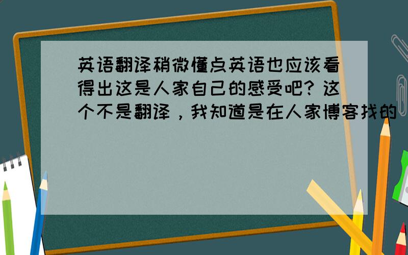 英语翻译稍微懂点英语也应该看得出这是人家自己的感受吧？这个不是翻译，我知道是在人家博客找的