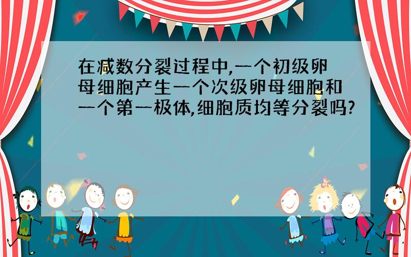 在减数分裂过程中,一个初级卵母细胞产生一个次级卵母细胞和一个第一极体,细胞质均等分裂吗?