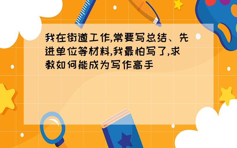 我在街道工作,常要写总结、先进单位等材料,我最怕写了,求教如何能成为写作高手