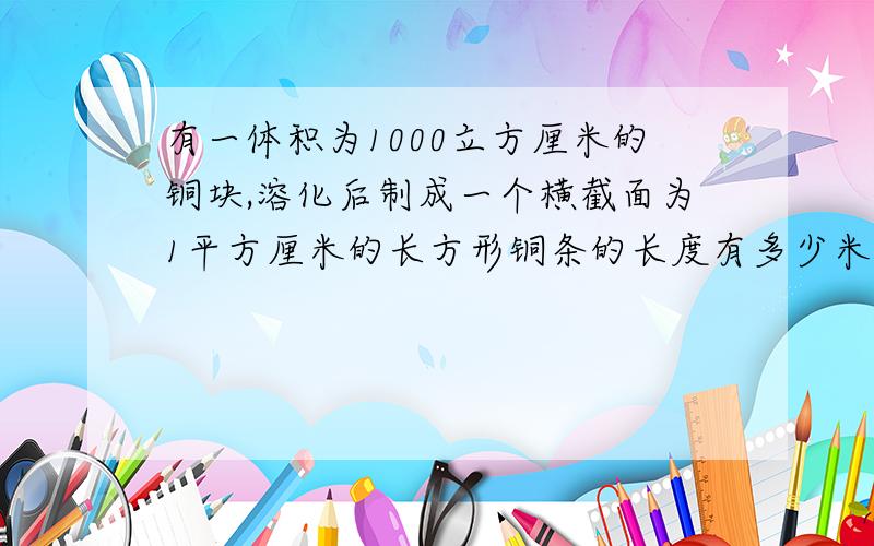 有一体积为1000立方厘米的铜块,溶化后制成一个横截面为1平方厘米的长方形铜条的长度有多少米?