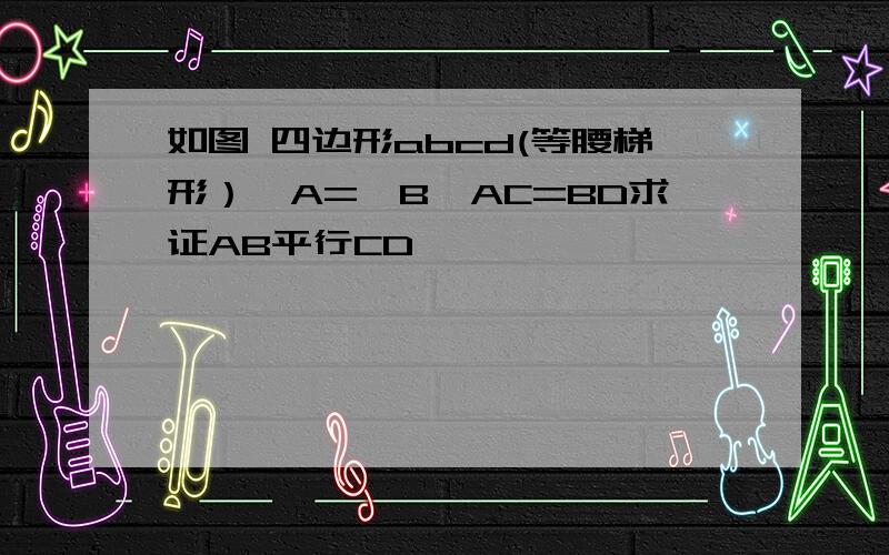 如图 四边形abcd(等腰梯形）∠A=∠B,AC=BD求证AB平行CD