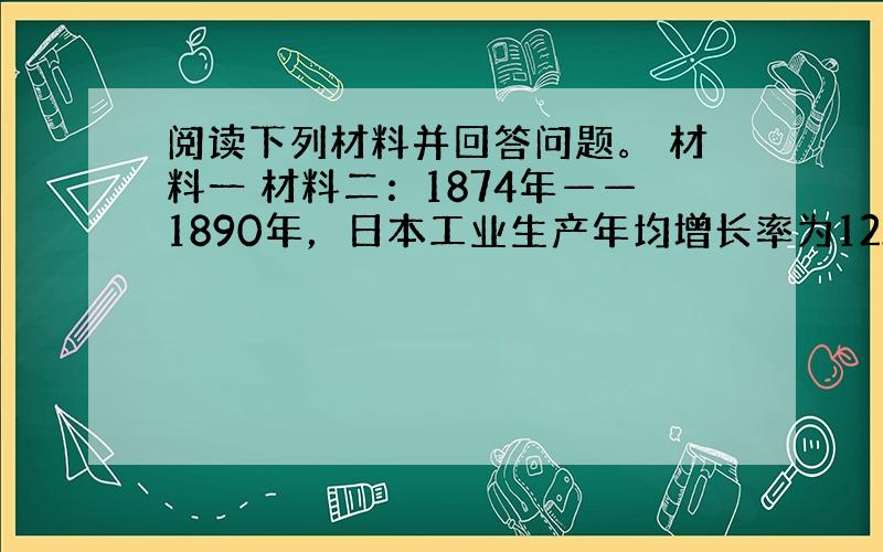 阅读下列材料并回答问题。 材料一 材料二：1874年——1890年，日本工业生产年均增长率为12.1%，同时期的英国为1