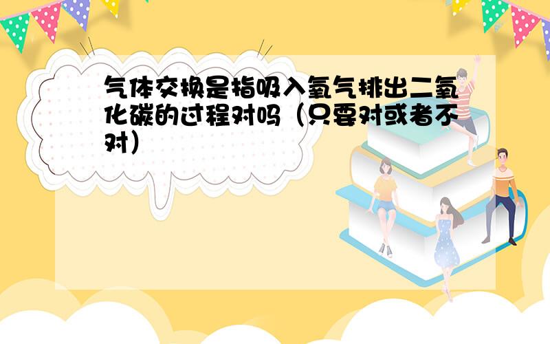 气体交换是指吸入氧气排出二氧化碳的过程对吗（只要对或者不对）