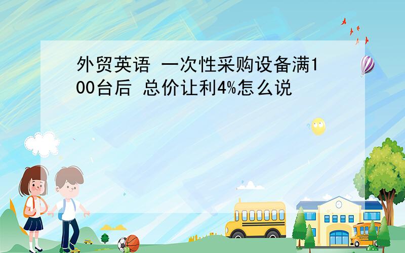 外贸英语 一次性采购设备满100台后 总价让利4%怎么说