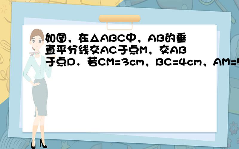 如图，在△ABC中，AB的垂直平分线交AC于点M，交AB于点D．若CM=3cm，BC=4cm，AM=5cm，则△MBC的