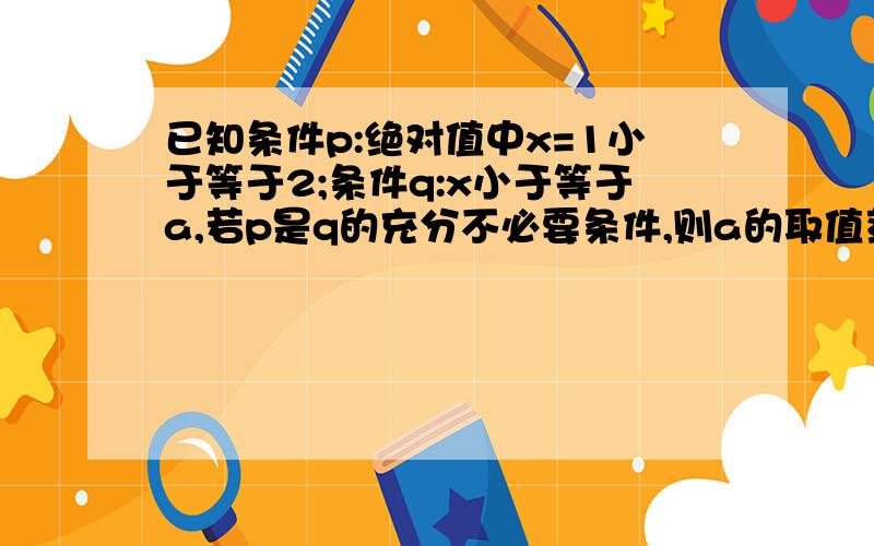 已知条件p:绝对值中x=1小于等于2;条件q:x小于等于a,若p是q的充分不必要条件,则a的取值范围是?