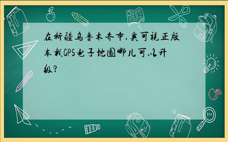 在新疆乌鲁木齐市,奥可视正版车载GPS电子地图哪儿可以升级?