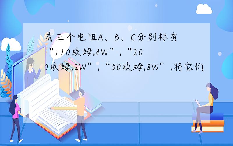 有三个电阻A、B、C分别标有“110欧姆,4W”,“200欧姆,2W”,“50欧姆,8W”,将它们