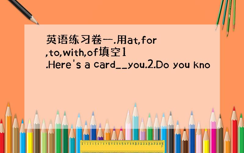 英语练习卷一.用at,for,to,with,of填空1.Here's a card__you.2.Do you kno