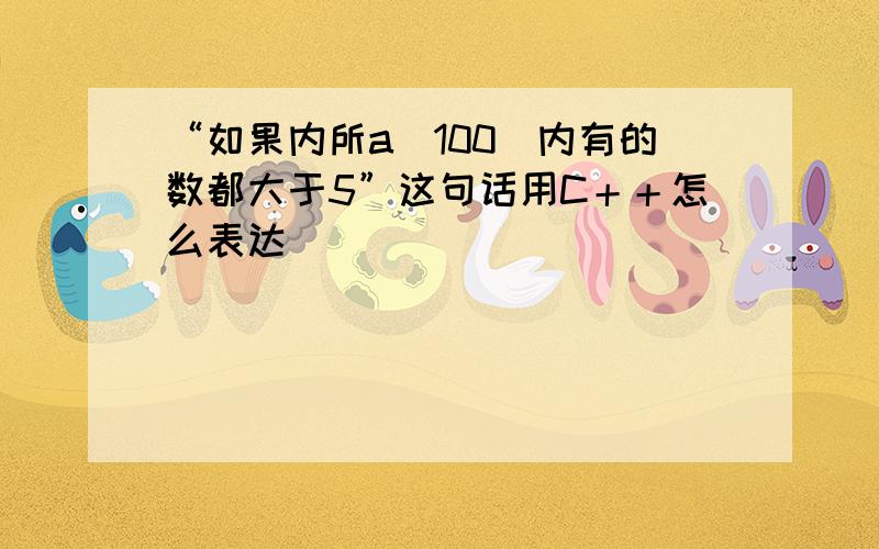 “如果内所a[100]内有的数都大于5”这句话用C＋＋怎么表达