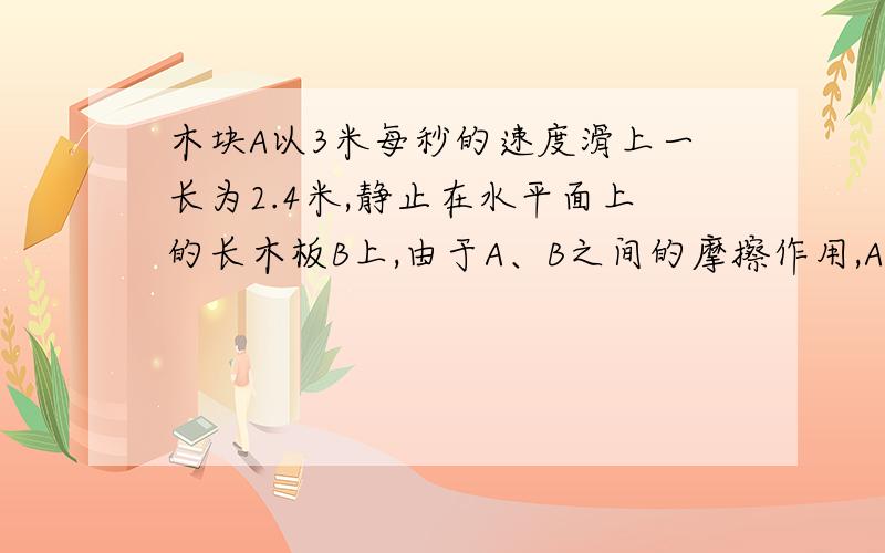 木块A以3米每秒的速度滑上一长为2.4米,静止在水平面上的长木板B上,由于A、B之间的摩擦作用,A在B上做匀