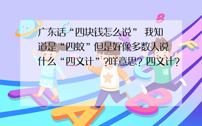 广东话“四块钱怎么说” 我知道是“四蚊”但是好像多数人说什么“四文计”?咩意思? 四文计?