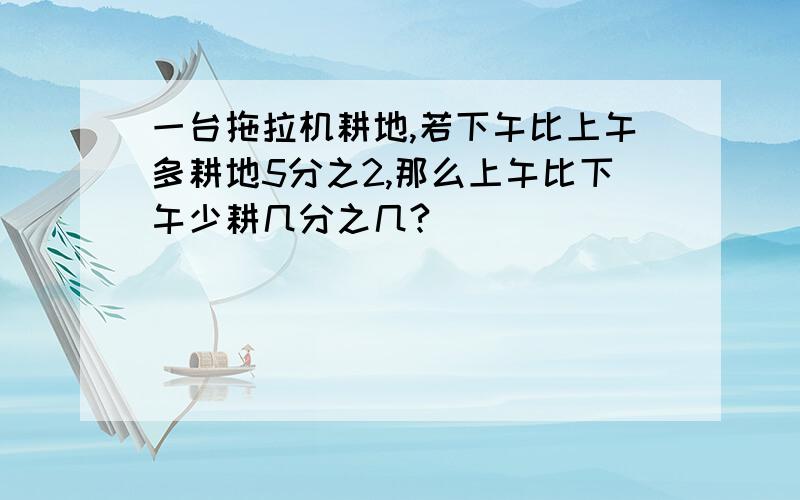 一台拖拉机耕地,若下午比上午多耕地5分之2,那么上午比下午少耕几分之几?