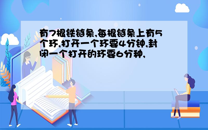 有7根铁链条,每根链条上有5个环,打开一个环要4分钟,封闭一个打开的环要6分种,