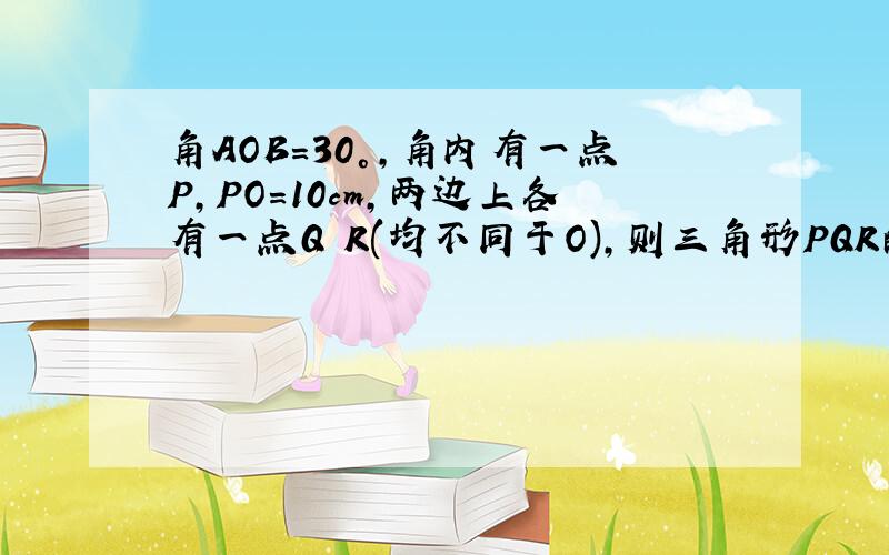 角AOB=30°,角内有一点P,PO=10cm,两边上各有一点Q R(均不同于O),则三角形PQR的周长的最小值为多少?