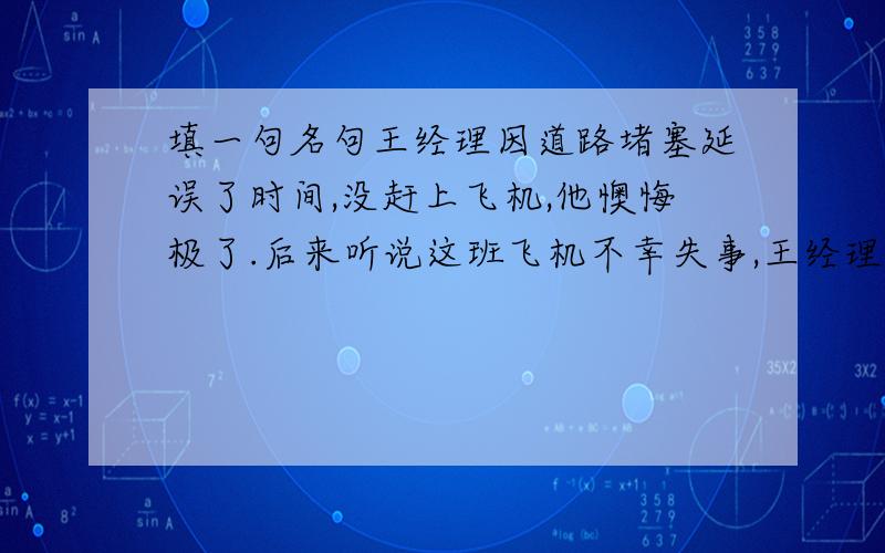 填一句名句王经理因道路堵塞延误了时间,没赶上飞机,他懊悔极了.后来听说这班飞机不幸失事,王经理感慨道：“（ 幸亏我没赶上