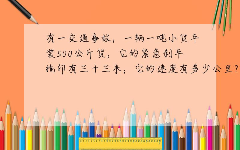 有一交通事故；一辆一吨小货车装500公斤货；它的紧急刹车拖印有三十三米；它的速度有多少公里?