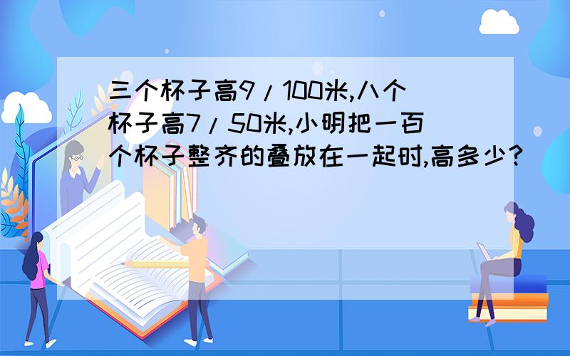 三个杯子高9/100米,八个杯子高7/50米,小明把一百个杯子整齐的叠放在一起时,高多少?