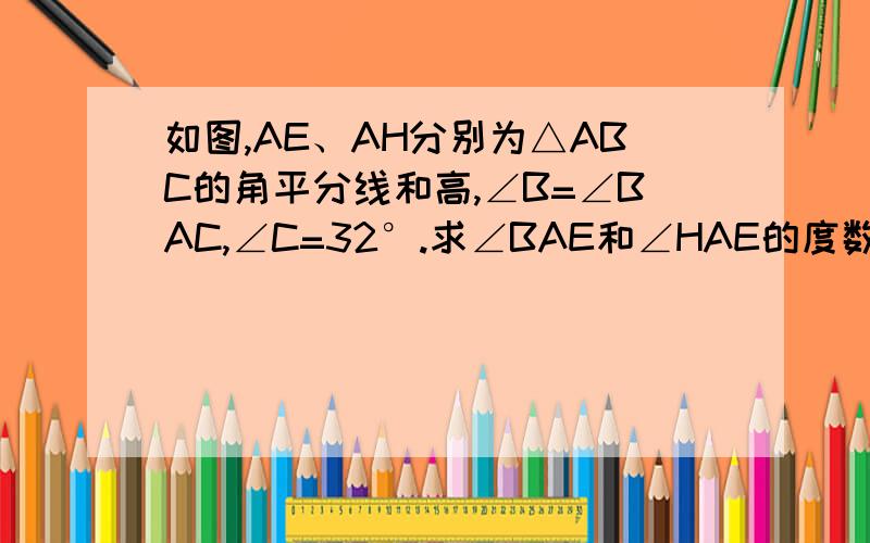 如图,AE、AH分别为△ABC的角平分线和高,∠B=∠BAC,∠C=32°.求∠BAE和∠HAE的度数