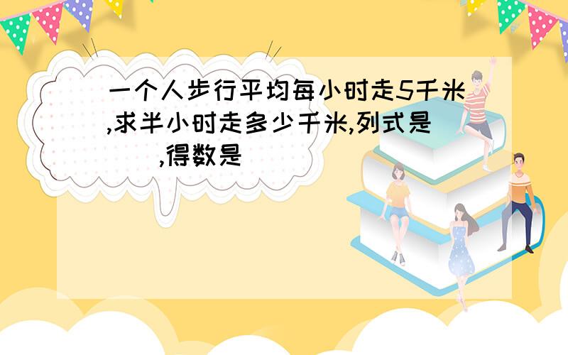 一个人步行平均每小时走5千米,求半小时走多少千米,列式是(),得数是()