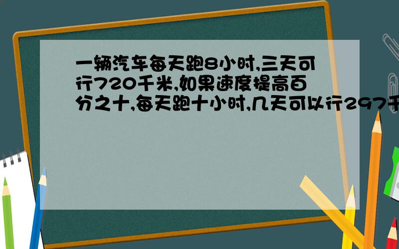 一辆汽车每天跑8小时,三天可行720千米,如果速度提高百分之十,每天跑十小时,几天可以行297千米