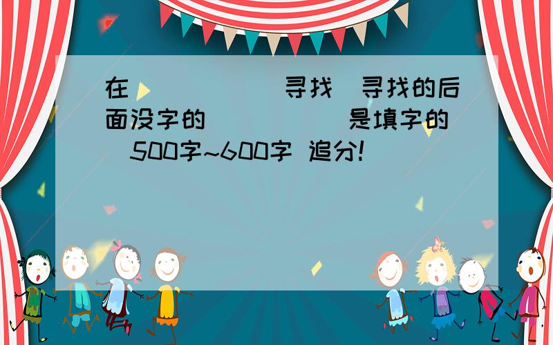 在______寻找(寻找的后面没字的 _____是填字的)500字~600字 追分!