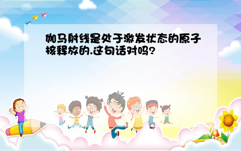 伽马射线是处于激发状态的原子核释放的.这句话对吗?