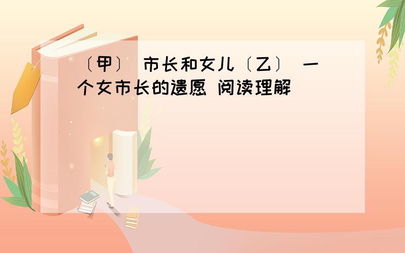 〔甲〕 市长和女儿〔乙〕 一个女市长的遗愿 阅读理解