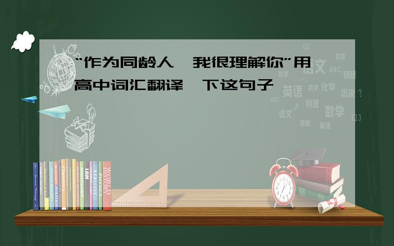 “作为同龄人,我很理解你”用高中词汇翻译一下这句子