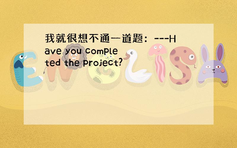 我就很想不通一道题：---Have you completed the project?