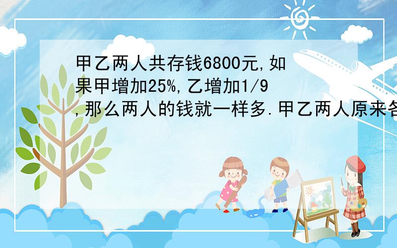 甲乙两人共存钱6800元,如果甲增加25%,乙增加1/9,那么两人的钱就一样多.甲乙两人原来各有多少钱?