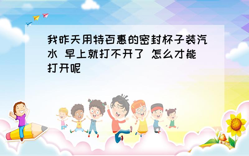 我昨天用特百惠的密封杯子装汽水 早上就打不开了 怎么才能打开呢