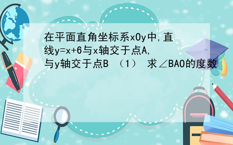 在平面直角坐标系xOy中,直线y=x+6与x轴交于点A,与y轴交于点B （1） 求∠BAO的度数