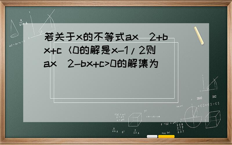 若关于x的不等式ax^2+bx+c＜0的解是x-1/2则ax^2-bx+c>0的解集为