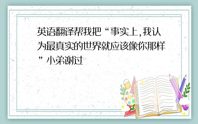 英语翻译帮我把“事实上,我认为最真实的世界就应该像你那样”小弟谢过